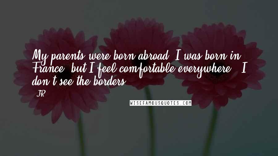 JR Quotes: My parents were born abroad. I was born in France, but I feel comfortable everywhere - I don't see the borders.