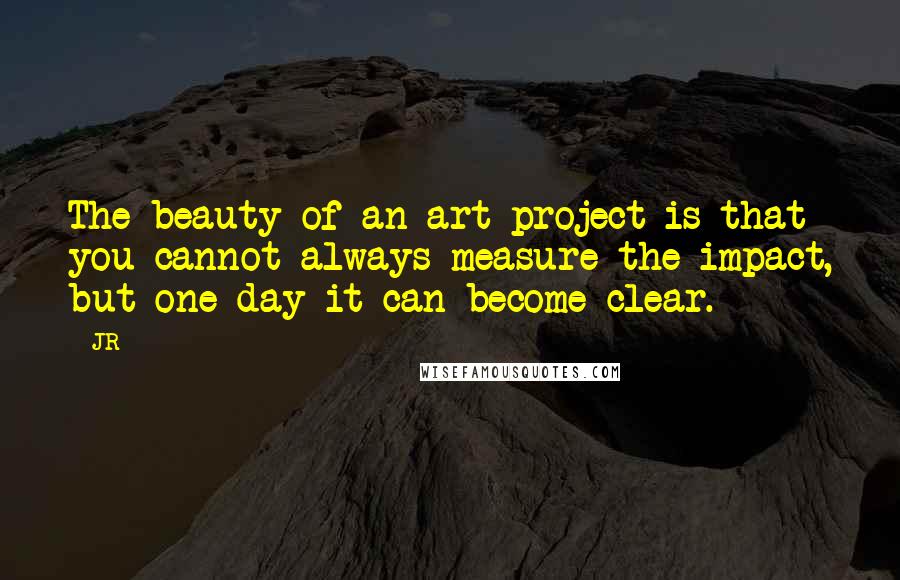 JR Quotes: The beauty of an art project is that you cannot always measure the impact, but one day it can become clear.