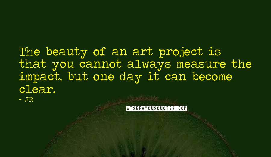 JR Quotes: The beauty of an art project is that you cannot always measure the impact, but one day it can become clear.