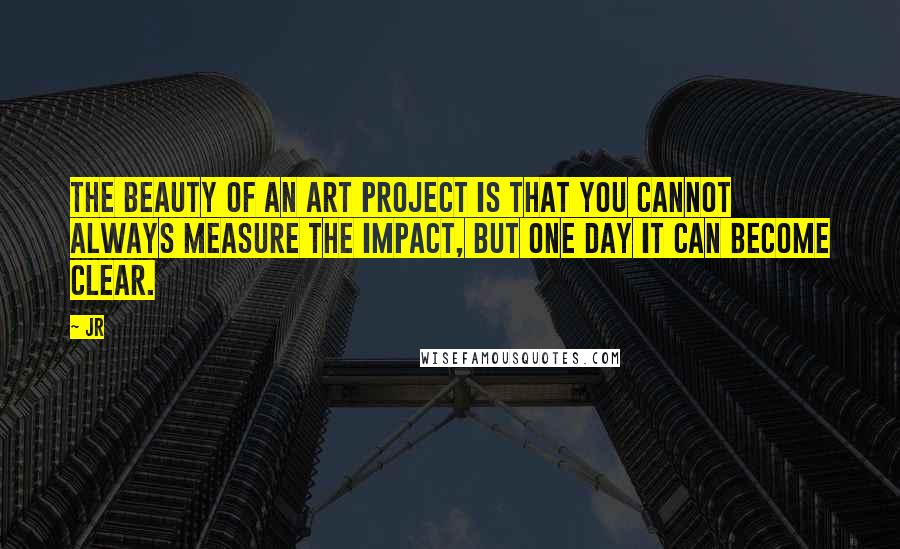 JR Quotes: The beauty of an art project is that you cannot always measure the impact, but one day it can become clear.