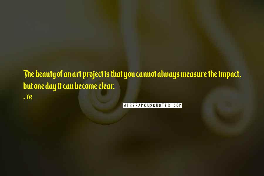 JR Quotes: The beauty of an art project is that you cannot always measure the impact, but one day it can become clear.