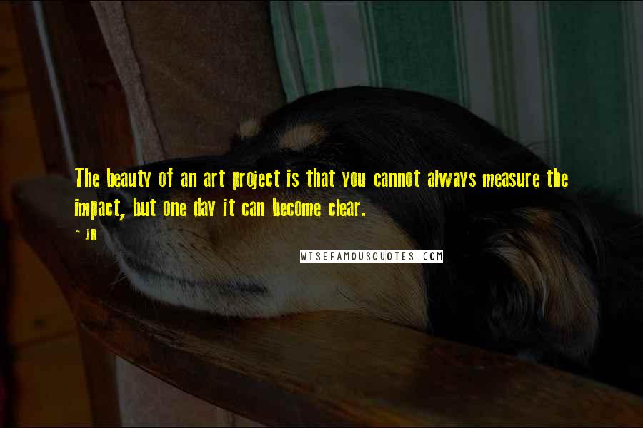 JR Quotes: The beauty of an art project is that you cannot always measure the impact, but one day it can become clear.