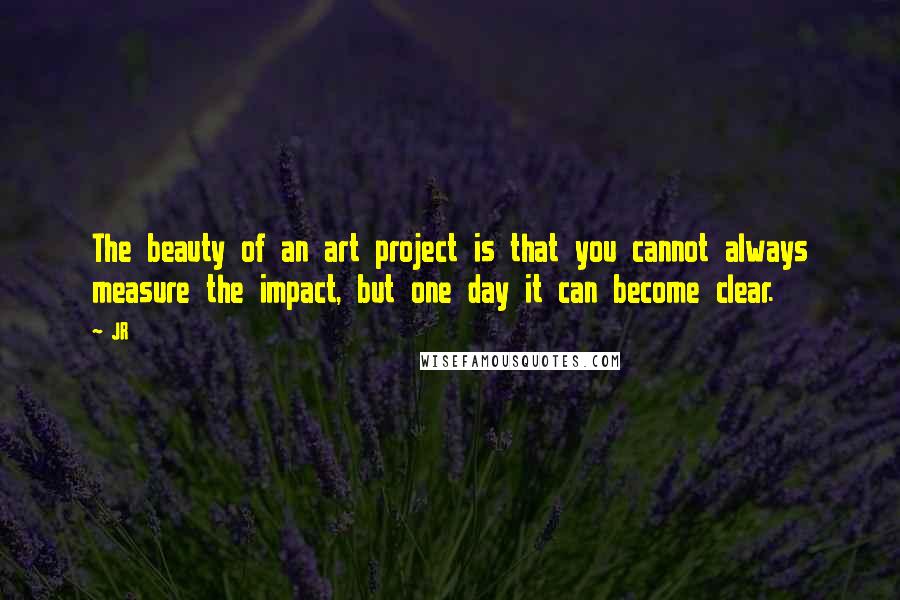 JR Quotes: The beauty of an art project is that you cannot always measure the impact, but one day it can become clear.