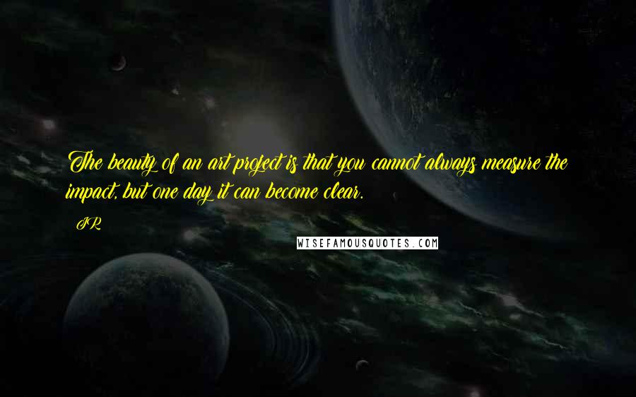 JR Quotes: The beauty of an art project is that you cannot always measure the impact, but one day it can become clear.