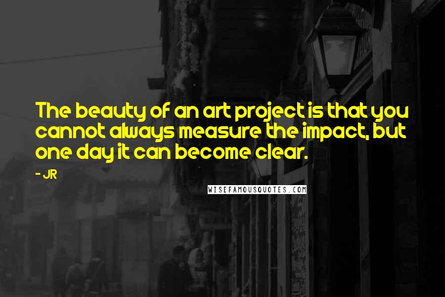 JR Quotes: The beauty of an art project is that you cannot always measure the impact, but one day it can become clear.