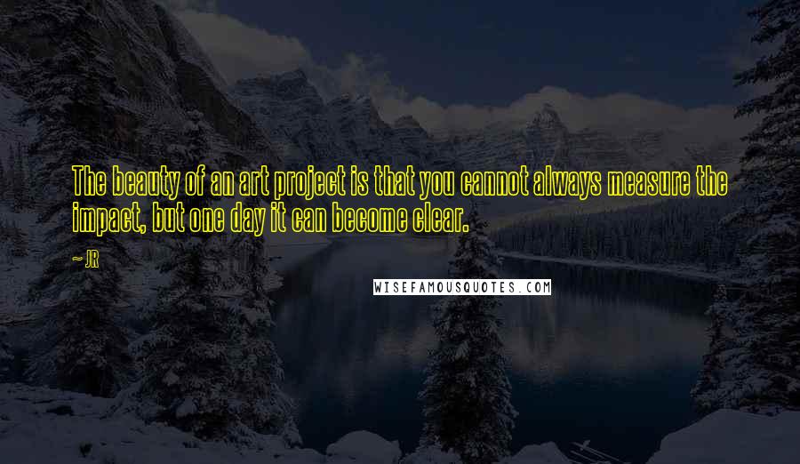 JR Quotes: The beauty of an art project is that you cannot always measure the impact, but one day it can become clear.