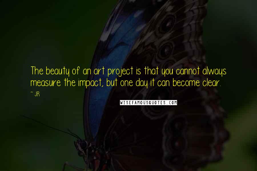 JR Quotes: The beauty of an art project is that you cannot always measure the impact, but one day it can become clear.