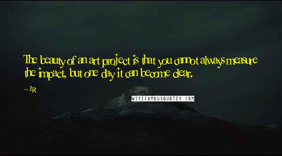 JR Quotes: The beauty of an art project is that you cannot always measure the impact, but one day it can become clear.