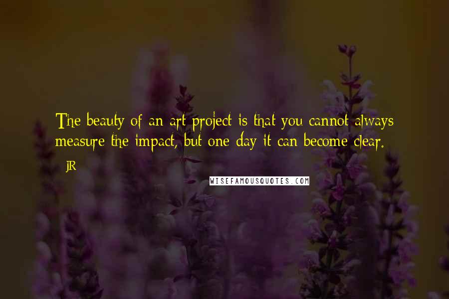 JR Quotes: The beauty of an art project is that you cannot always measure the impact, but one day it can become clear.