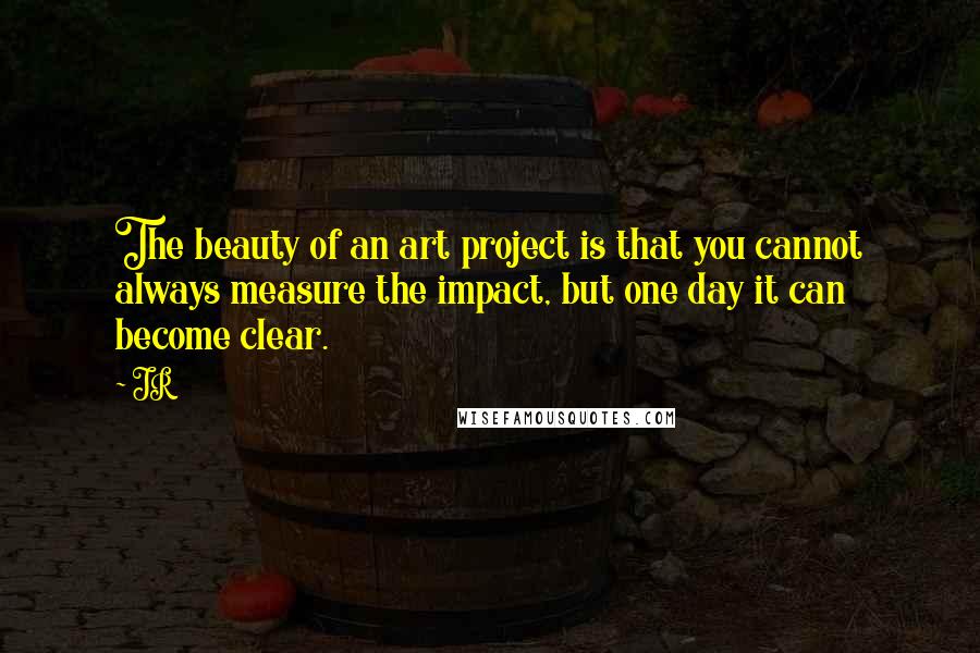 JR Quotes: The beauty of an art project is that you cannot always measure the impact, but one day it can become clear.