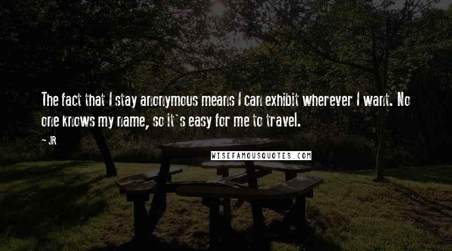 JR Quotes: The fact that I stay anonymous means I can exhibit wherever I want. No one knows my name, so it's easy for me to travel.