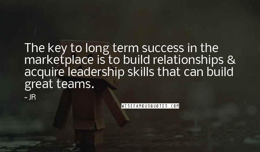 JR Quotes: The key to long term success in the marketplace is to build relationships & acquire leadership skills that can build great teams.