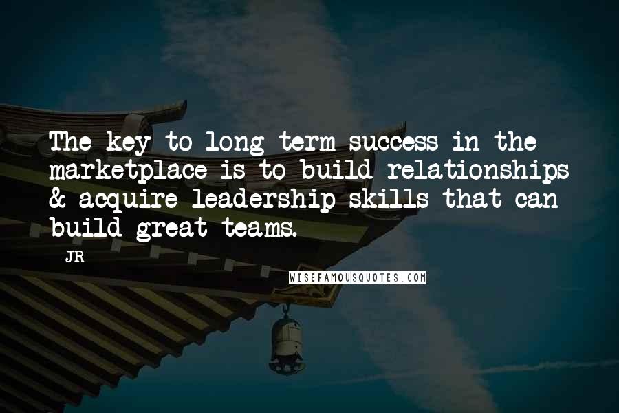 JR Quotes: The key to long term success in the marketplace is to build relationships & acquire leadership skills that can build great teams.