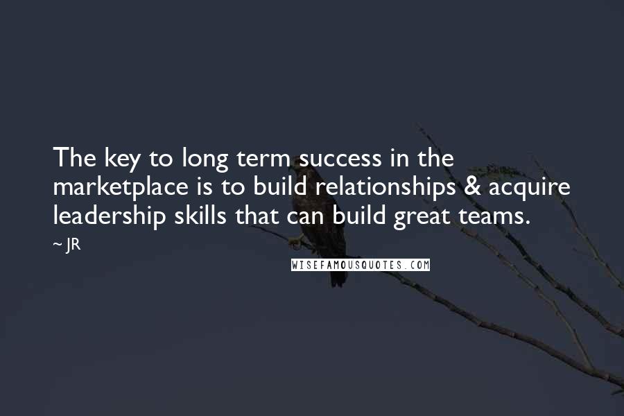 JR Quotes: The key to long term success in the marketplace is to build relationships & acquire leadership skills that can build great teams.