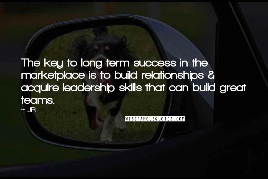 JR Quotes: The key to long term success in the marketplace is to build relationships & acquire leadership skills that can build great teams.