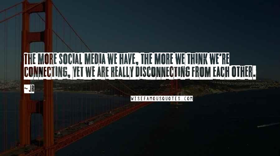 JR Quotes: The more social media we have, the more we think we're connecting, yet we are really disconnecting from each other.