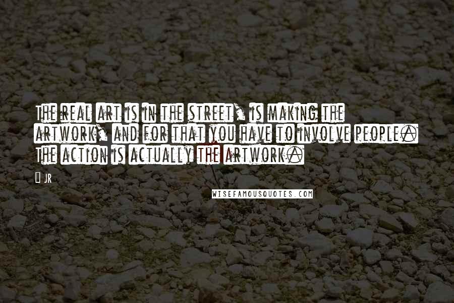 JR Quotes: The real art is in the street, is making the artwork, and for that you have to involve people. The action is actually the artwork.