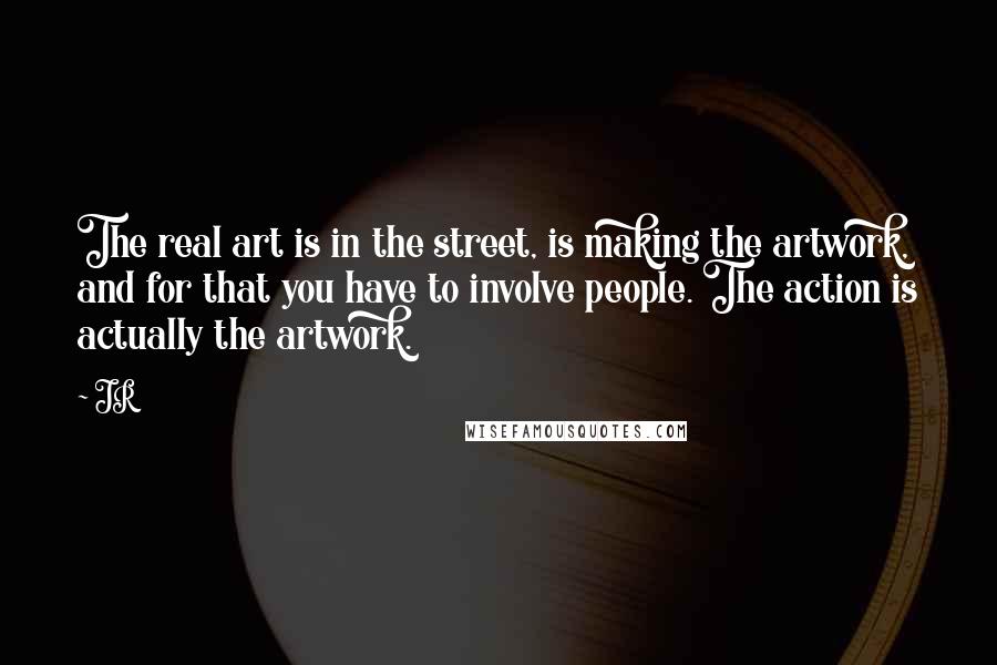 JR Quotes: The real art is in the street, is making the artwork, and for that you have to involve people. The action is actually the artwork.