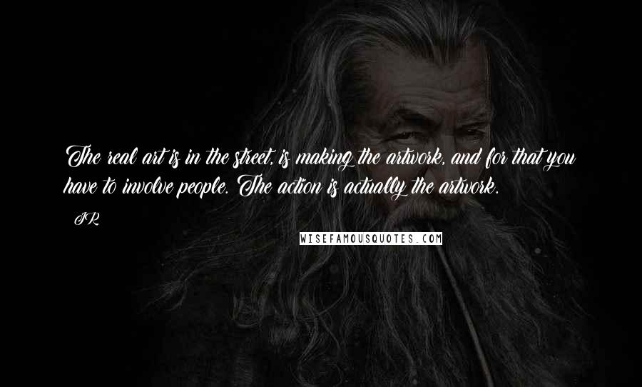 JR Quotes: The real art is in the street, is making the artwork, and for that you have to involve people. The action is actually the artwork.