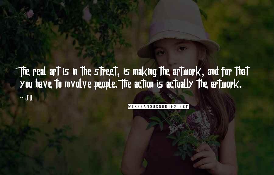 JR Quotes: The real art is in the street, is making the artwork, and for that you have to involve people. The action is actually the artwork.