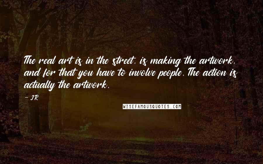 JR Quotes: The real art is in the street, is making the artwork, and for that you have to involve people. The action is actually the artwork.