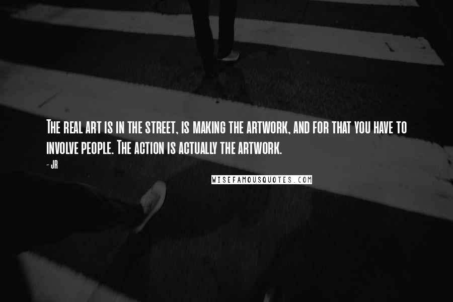 JR Quotes: The real art is in the street, is making the artwork, and for that you have to involve people. The action is actually the artwork.