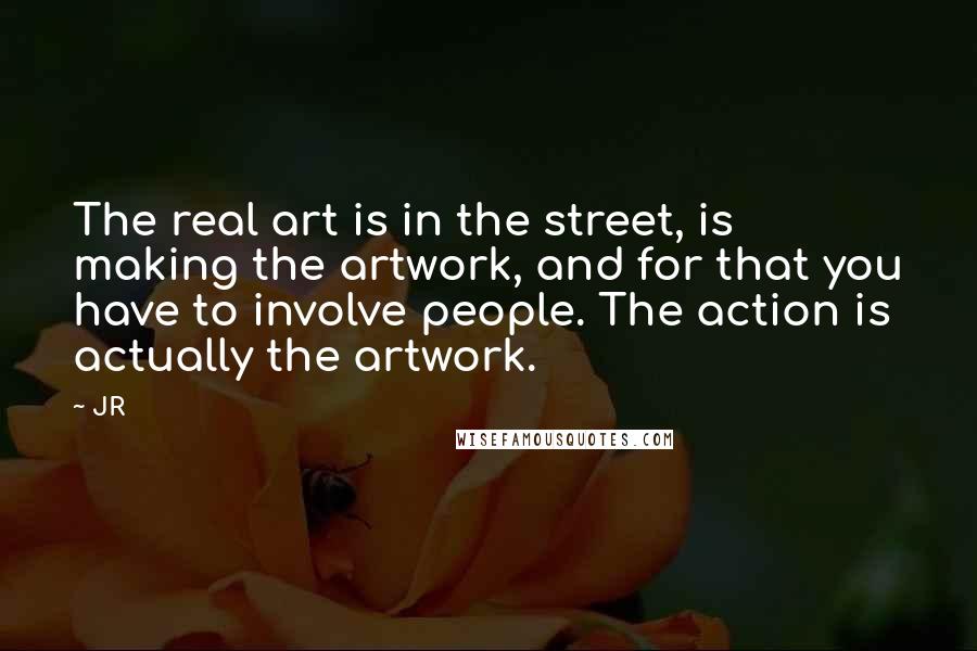 JR Quotes: The real art is in the street, is making the artwork, and for that you have to involve people. The action is actually the artwork.