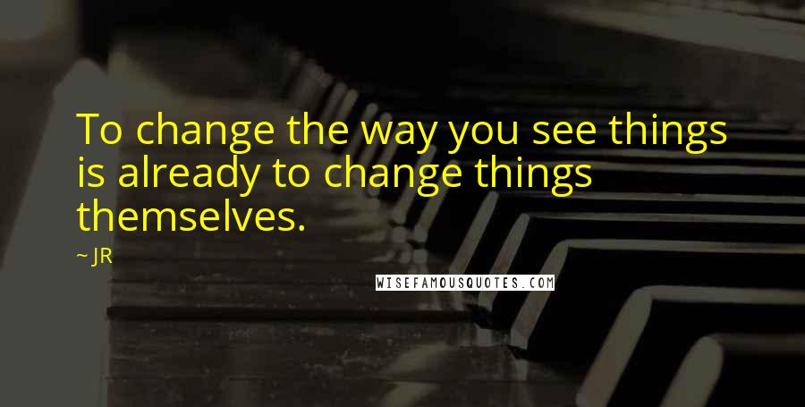 JR Quotes: To change the way you see things is already to change things themselves.