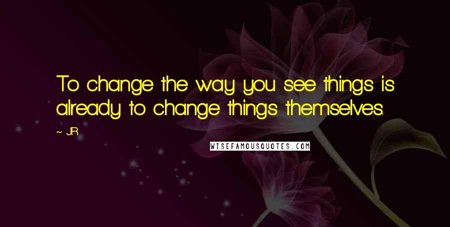 JR Quotes: To change the way you see things is already to change things themselves.