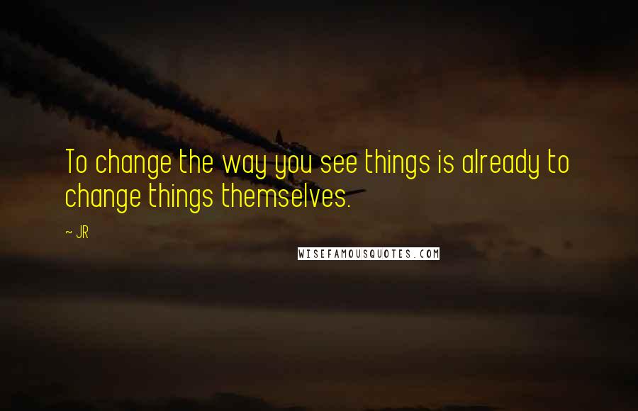 JR Quotes: To change the way you see things is already to change things themselves.
