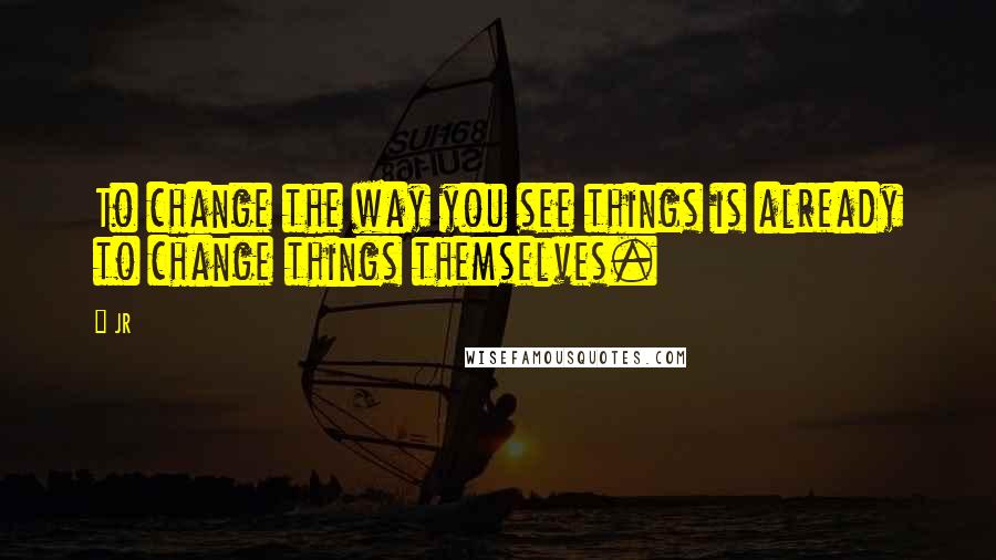 JR Quotes: To change the way you see things is already to change things themselves.