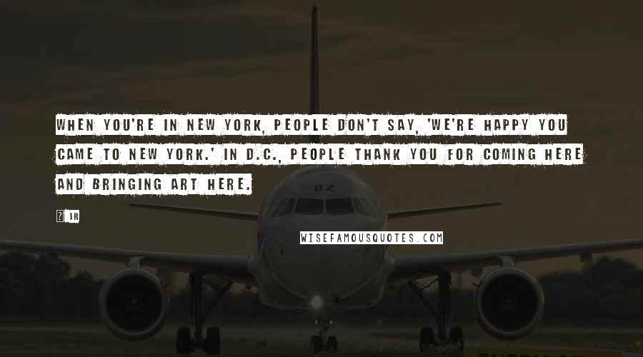 JR Quotes: When you're in New York, people don't say, 'We're happy you came to New York.' In D.C., people thank you for coming here and bringing art here.