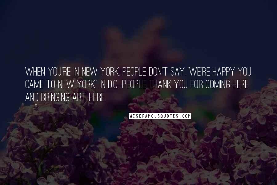 JR Quotes: When you're in New York, people don't say, 'We're happy you came to New York.' In D.C., people thank you for coming here and bringing art here.