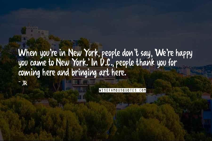 JR Quotes: When you're in New York, people don't say, 'We're happy you came to New York.' In D.C., people thank you for coming here and bringing art here.