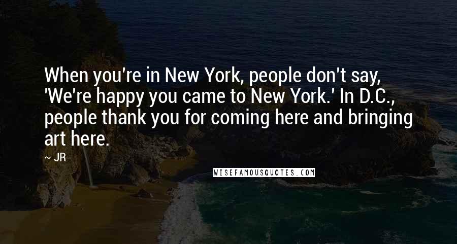 JR Quotes: When you're in New York, people don't say, 'We're happy you came to New York.' In D.C., people thank you for coming here and bringing art here.