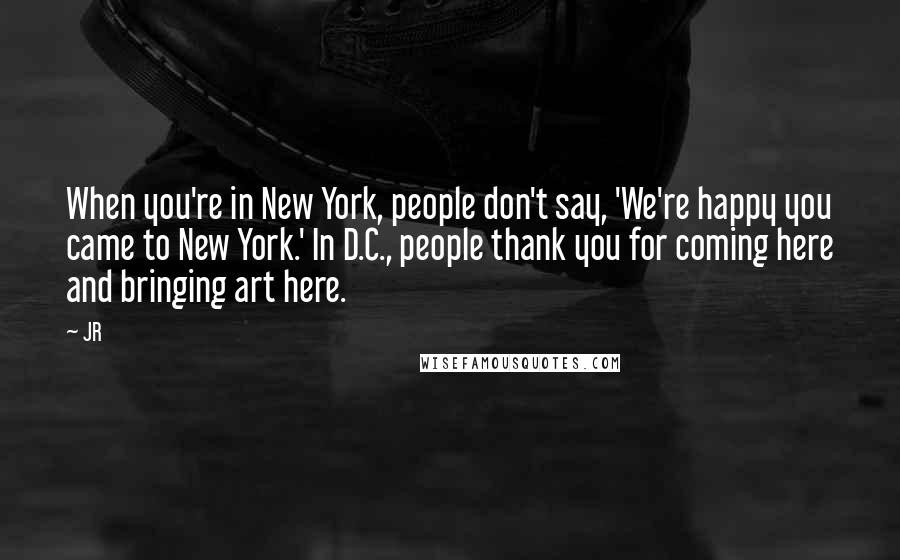 JR Quotes: When you're in New York, people don't say, 'We're happy you came to New York.' In D.C., people thank you for coming here and bringing art here.