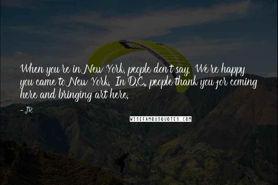 JR Quotes: When you're in New York, people don't say, 'We're happy you came to New York.' In D.C., people thank you for coming here and bringing art here.