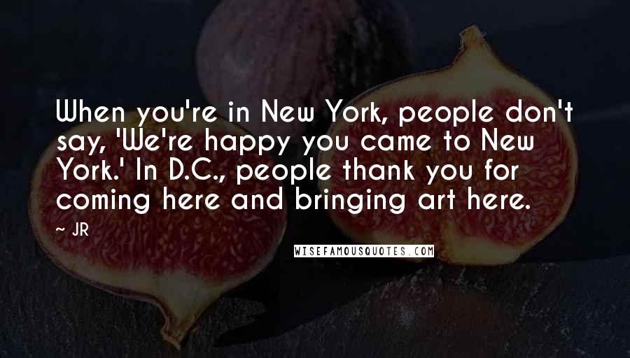 JR Quotes: When you're in New York, people don't say, 'We're happy you came to New York.' In D.C., people thank you for coming here and bringing art here.