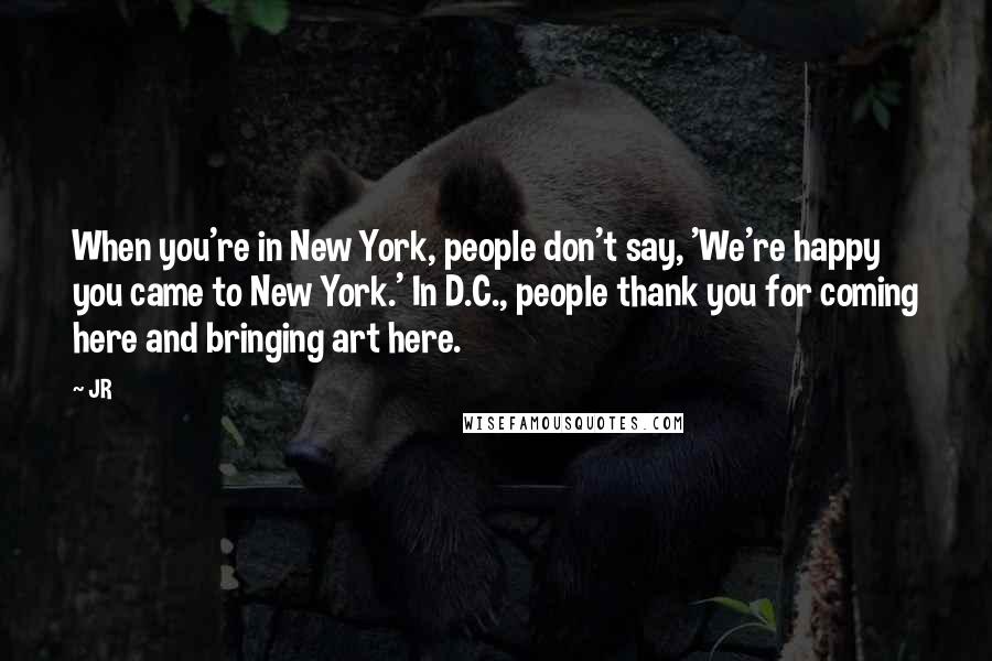 JR Quotes: When you're in New York, people don't say, 'We're happy you came to New York.' In D.C., people thank you for coming here and bringing art here.