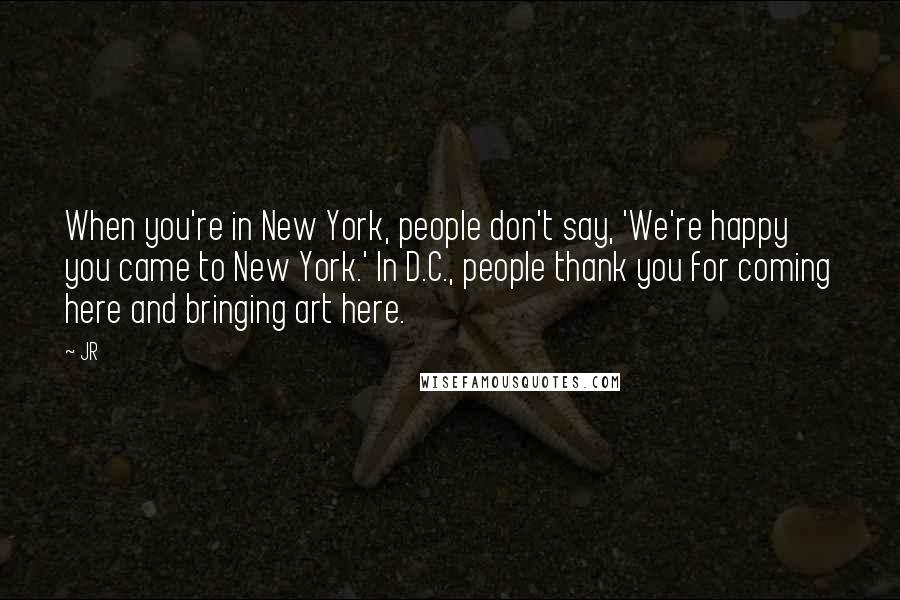 JR Quotes: When you're in New York, people don't say, 'We're happy you came to New York.' In D.C., people thank you for coming here and bringing art here.