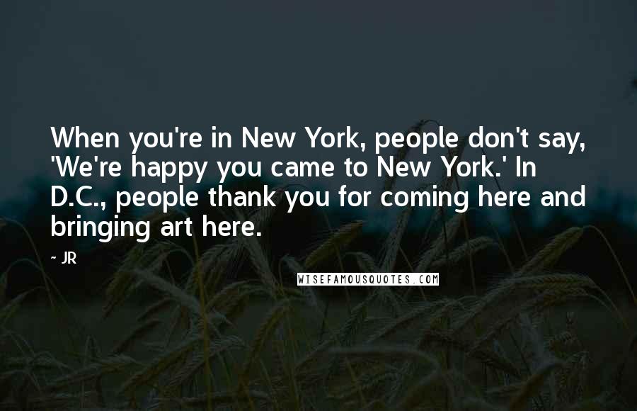 JR Quotes: When you're in New York, people don't say, 'We're happy you came to New York.' In D.C., people thank you for coming here and bringing art here.