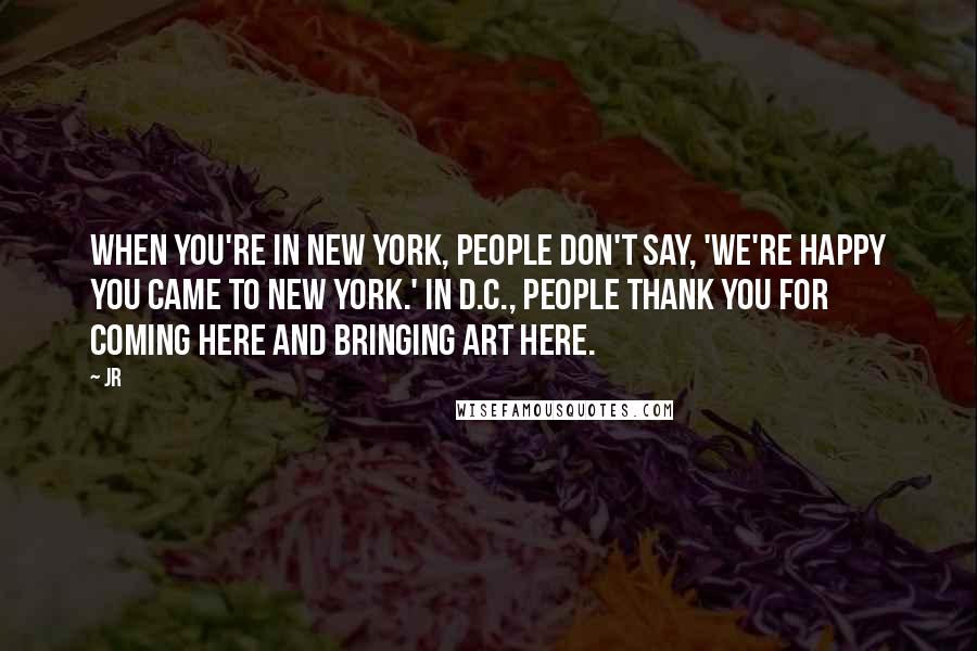 JR Quotes: When you're in New York, people don't say, 'We're happy you came to New York.' In D.C., people thank you for coming here and bringing art here.