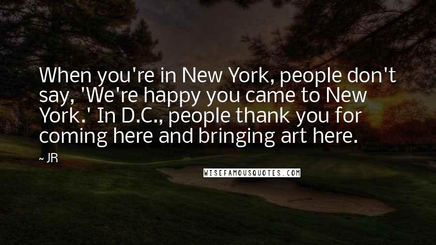 JR Quotes: When you're in New York, people don't say, 'We're happy you came to New York.' In D.C., people thank you for coming here and bringing art here.