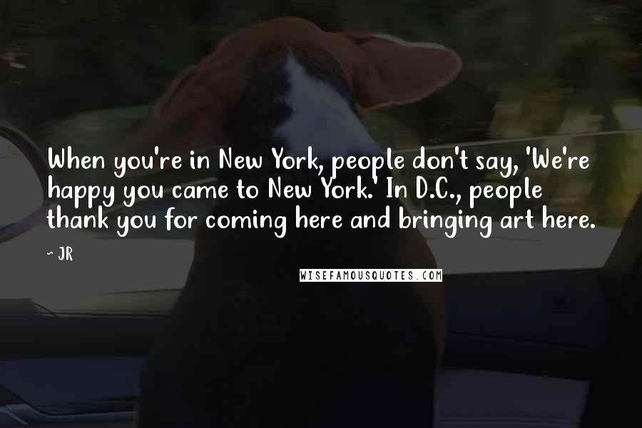 JR Quotes: When you're in New York, people don't say, 'We're happy you came to New York.' In D.C., people thank you for coming here and bringing art here.