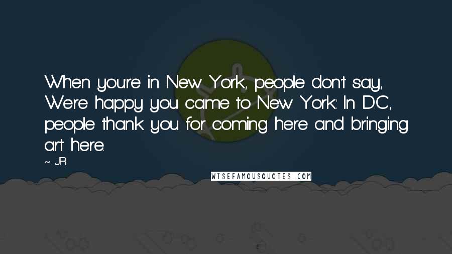 JR Quotes: When you're in New York, people don't say, 'We're happy you came to New York.' In D.C., people thank you for coming here and bringing art here.