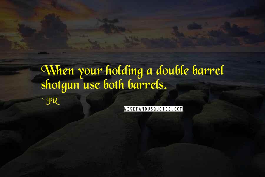 JR Quotes: When your holding a double barrel shotgun use both barrels.