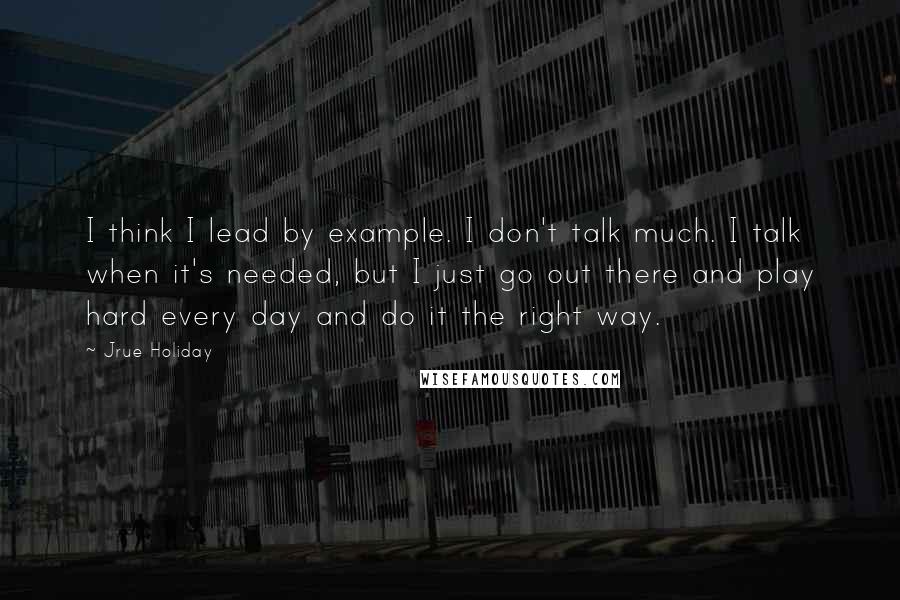 Jrue Holiday Quotes: I think I lead by example. I don't talk much. I talk when it's needed, but I just go out there and play hard every day and do it the right way.