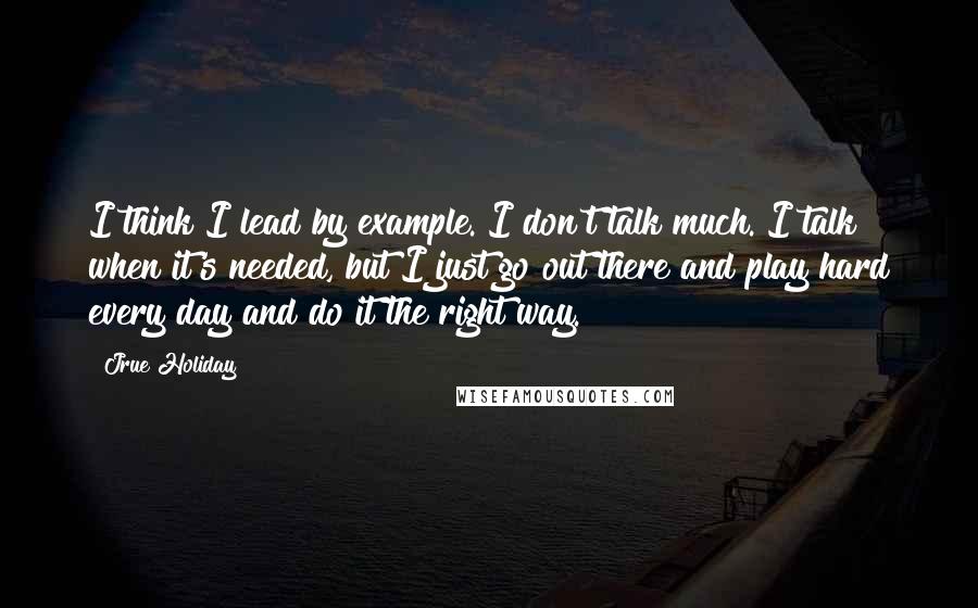 Jrue Holiday Quotes: I think I lead by example. I don't talk much. I talk when it's needed, but I just go out there and play hard every day and do it the right way.