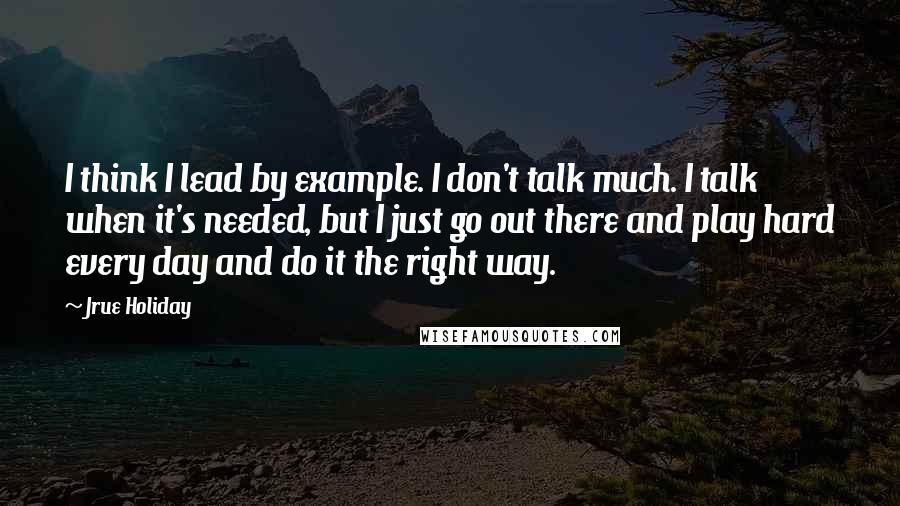 Jrue Holiday Quotes: I think I lead by example. I don't talk much. I talk when it's needed, but I just go out there and play hard every day and do it the right way.