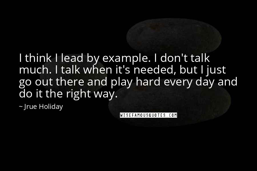 Jrue Holiday Quotes: I think I lead by example. I don't talk much. I talk when it's needed, but I just go out there and play hard every day and do it the right way.